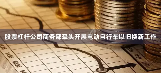股票杠杆公司商务部牵头开展电动自行车以旧换新工作