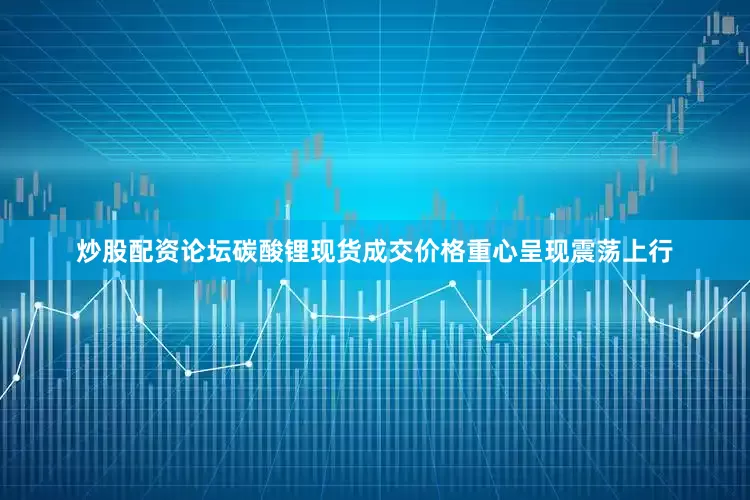 炒股配资论坛碳酸锂现货成交价格重心呈现震荡上行