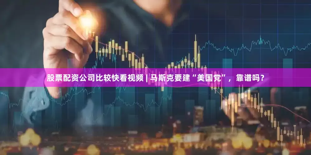 股票配资公司比较快看视频 | 马斯克要建“美国党”，靠谱吗？