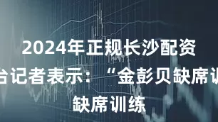 2024年正规长沙配资平台记者表示：“金彭贝缺席训练