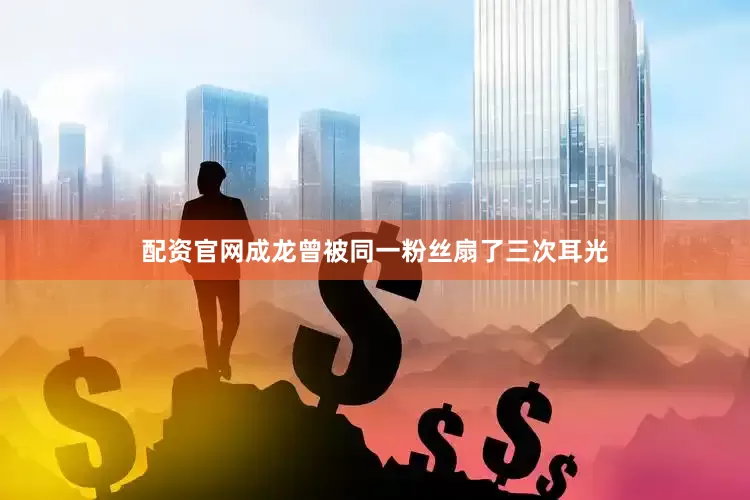 配资官网成龙曾被同一粉丝扇了三次耳光