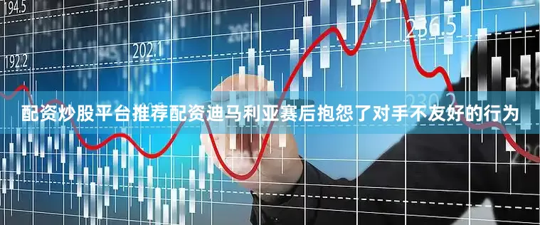 配资炒股平台推荐配资迪马利亚赛后抱怨了对手不友好的行为