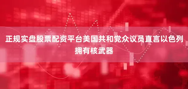正规实盘股票配资平台美国共和党众议员直言以色列拥有核武器