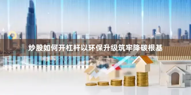 炒股如何开杠杆以环保升级筑牢降碳根基