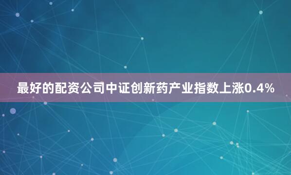 最好的配资公司中证创新药产业指数上涨0.4%